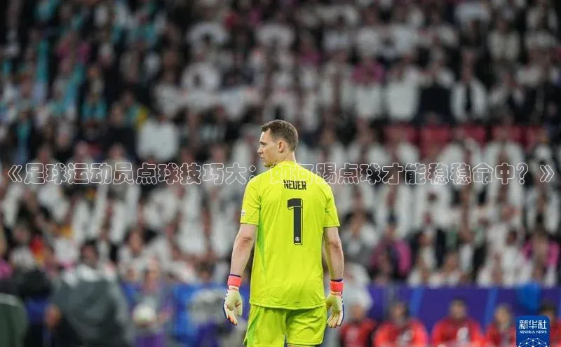 欧亿体育官网入口字节跳动《足球运动员点球技巧大：如何踢点球才能稳稳命中？》