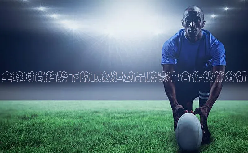 全球时尚趋势下的顶级运动品牌赛事合作伙伴分析